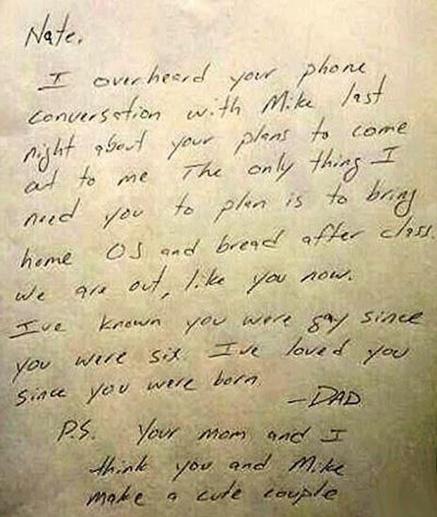 17. “Nate,I overheard your phone conversation with Mike last night about your plans to come out to me. The only thing I need you to plan is to bring home OJ and bread after class. We are out, like you now. I’ve known you were gay since you were six. I’ve loved you since you were born.P.S. Your mom and I think you and Mike make a cute couple.”