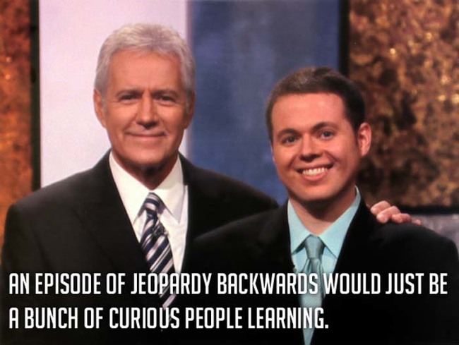 6.) I'm going to start watching Jeopardy backwards. I'll feel so smart.