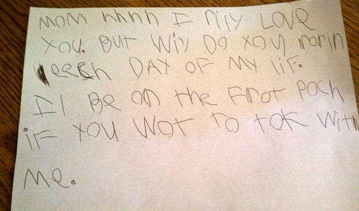 15) Translation for those who don't speak six-year-old: "Mom (sigh) I really love you but why do you ruin each day of my life. I'll be on the front porch if you want to talk with me."